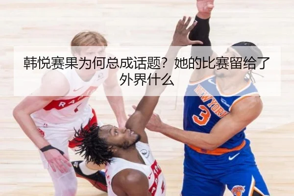 韩悦赛果为何总成话题？她的比赛留给了外界什么